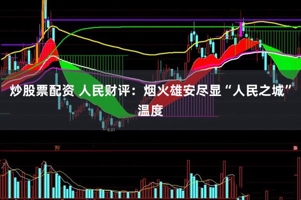 炒股票配资 人民财评：烟火雄安尽显“人民之城”温度