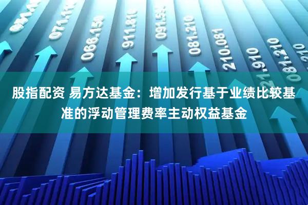 股指配资 易方达基金：增加发行基于业绩比较基准的浮动管理费率主动权益基金
