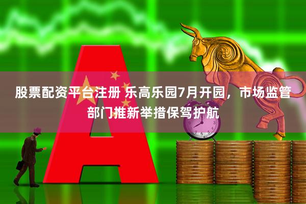 股票配资平台注册 乐高乐园7月开园，市场监管部门推新举措保驾护航