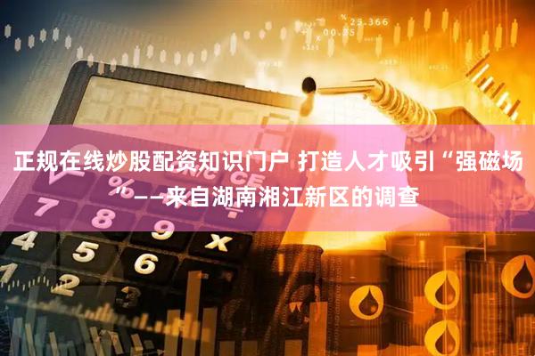 正规在线炒股配资知识门户 打造人才吸引“强磁场”——来自湖南湘江新区的调查