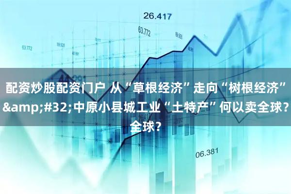 配资炒股配资门户 从“草根经济”走向“树根经济”&#32;中原小县城工业“土特产”何以卖全球？