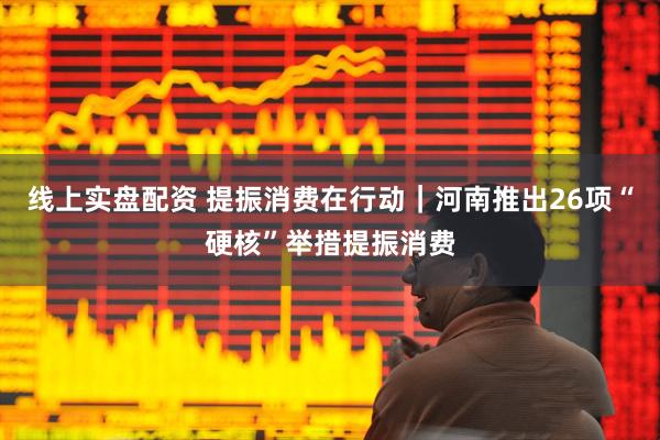 线上实盘配资 提振消费在行动｜河南推出26项“硬核”举措提振消费
