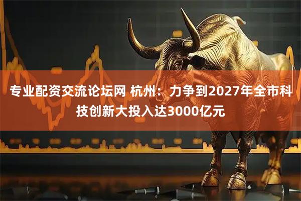 专业配资交流论坛网 杭州：力争到2027年全市科技创新大投入达3000亿元