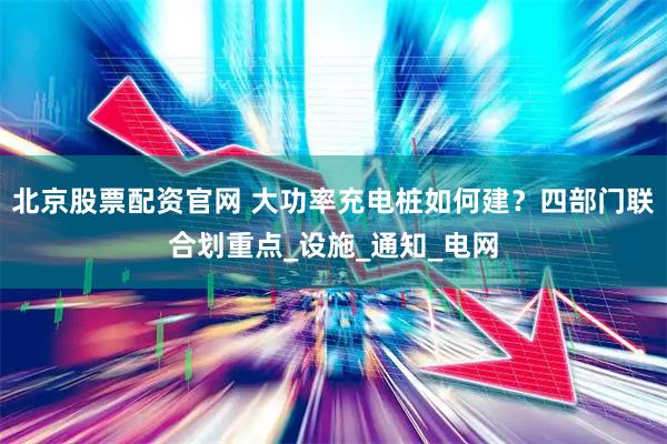 北京股票配资官网 大功率充电桩如何建？四部门联合划重点_设施_通知_电网