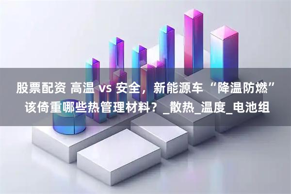 股票配资 高温 vs 安全，新能源车 “降温防燃” 该倚重哪些热管理材料？_散热_温度_电池组