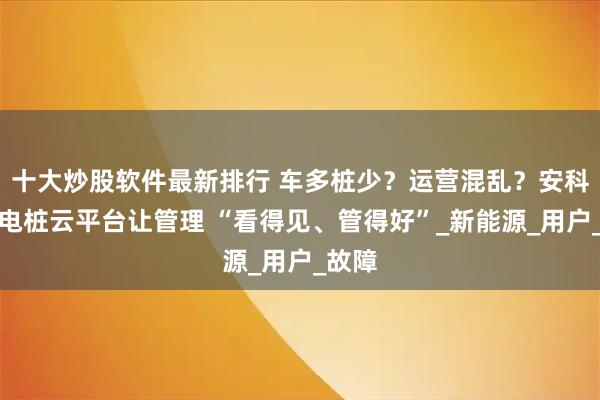 十大炒股软件最新排行 车多桩少？运营混乱？安科瑞充电桩云平台让管理 “看得见、管得好”_新能源_用户_故障