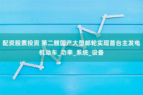 配资股票投资 第二艘国产大型邮轮实现首台主发电机动车_功率_系统_设备