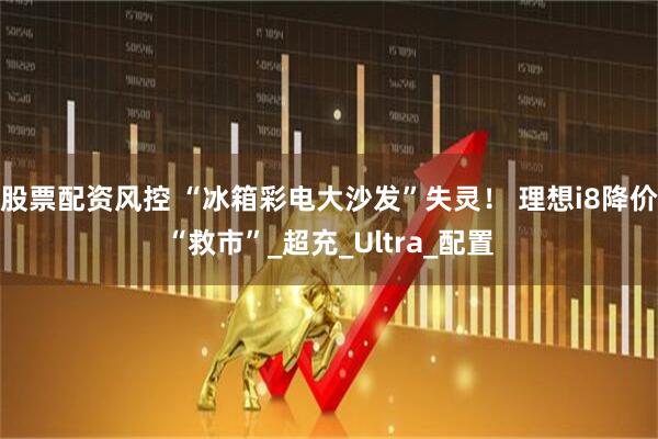 股票配资风控 “冰箱彩电大沙发”失灵！ 理想i8降价“救市”_超充_Ultra_配置