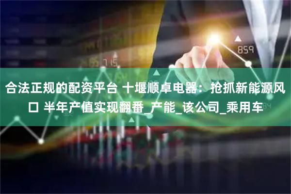 合法正规的配资平台 十堰顺卓电器：抢抓新能源风口 半年产值实现翻番_产能_该公司_乘用车