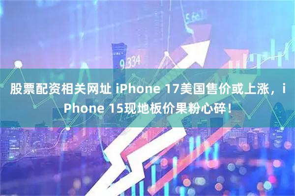 股票配资相关网址 iPhone 17美国售价或上涨，iPhone 15现地板价果粉心碎！