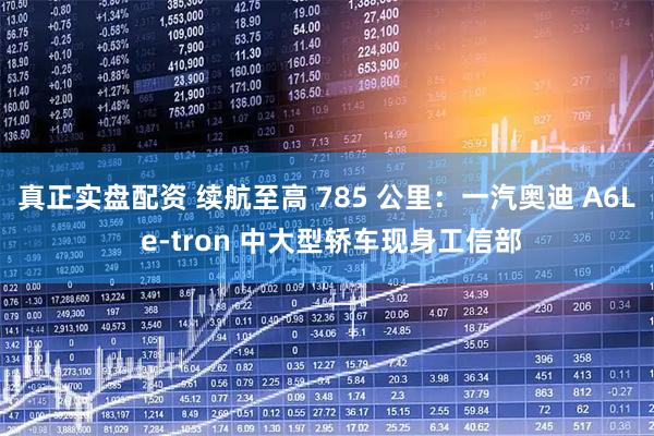真正实盘配资 续航至高 785 公里：一汽奥迪 A6L e-tron 中大型轿车现身工信部