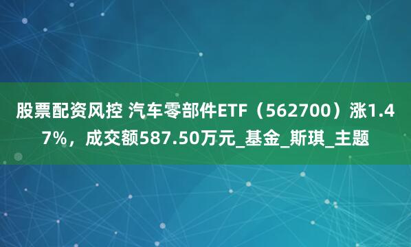股票配资风控 汽车零部件ETF（562700）涨1.47%，成交额587.50万元_基金_斯琪_主题
