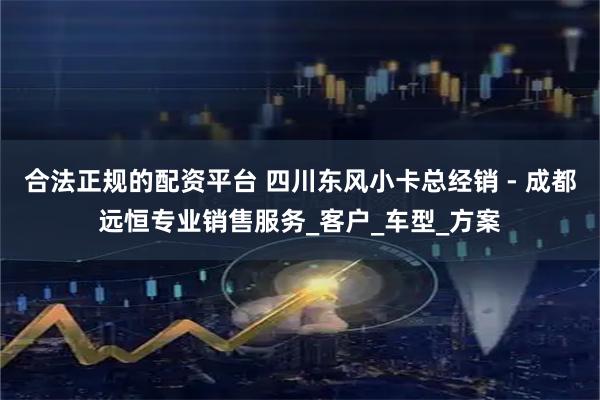 合法正规的配资平台 四川东风小卡总经销 - 成都远恒专业销售服务_客户_车型_方案