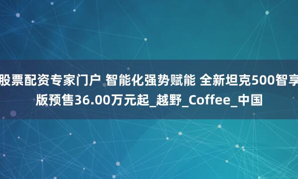股票配资专家门户 智能化强势赋能 全新坦克500智享版预售36.00万元起_越野_Coffee_中国