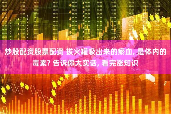 炒股配资股票配资 拔火罐吸出来的瘀血, 是体内的毒素? 告诉你大实话, 看完涨知识
