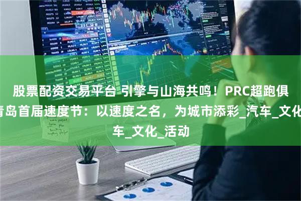 股票配资交易平台 引擎与山海共鸣！PRC超跑俱乐部青岛首届速度节：以速度之名，为城市添彩_汽车_文化_活动