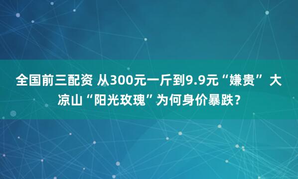 全国前三配资 从300元一斤到9.9元“嫌贵” 大凉山“阳光玫瑰”为何身价暴跌？