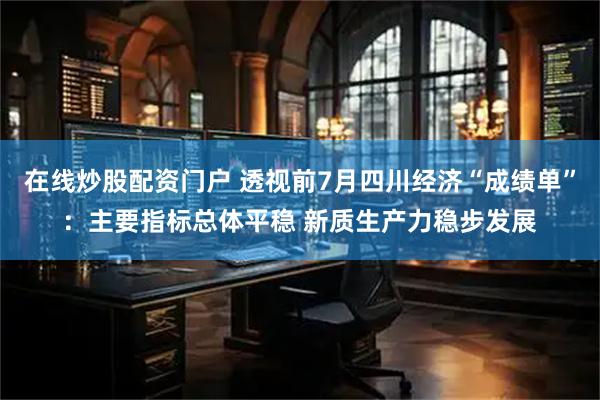 在线炒股配资门户 透视前7月四川经济“成绩单”：主要指标总体平稳 新质生产力稳步发展