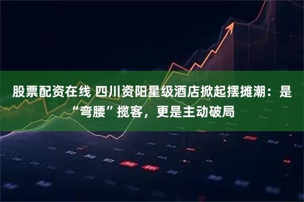 股票配资在线 四川资阳星级酒店掀起摆摊潮：是“弯腰”揽客，更是主动破局